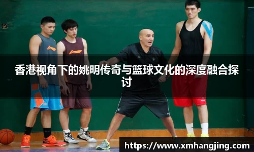 香港视角下的姚明传奇与篮球文化的深度融合探讨
